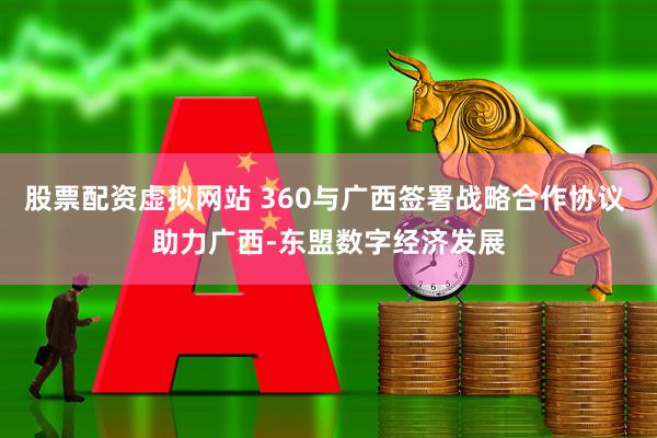 股票配资虚拟网站 360与广西签署战略合作协议 助力广西-东盟数字经济发展