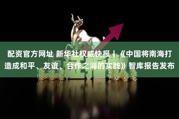 配资官方网址 新华社权威快报丨《中国将南海打造成和平、友谊、合作之海的实践》智库报告发布