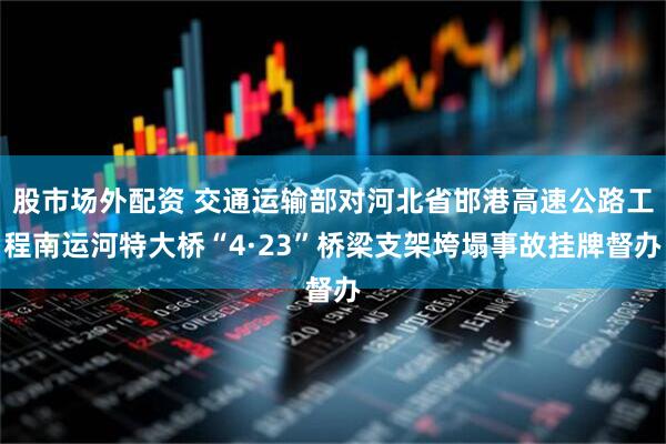 股市场外配资 交通运输部对河北省邯港高速公路工程南运河特大桥“4·23”桥梁支架垮塌事故挂牌督办