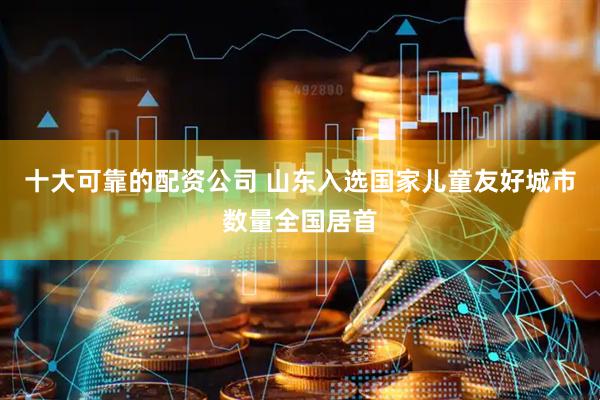 十大可靠的配资公司 山东入选国家儿童友好城市数量全国居首