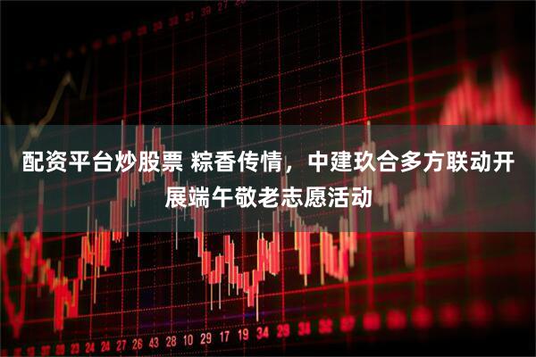 配资平台炒股票 粽香传情，中建玖合多方联动开展端午敬老志愿活动