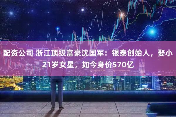 配资公司 浙江顶级富豪沈国军：银泰创始人，娶小21岁女星，如今身价570亿