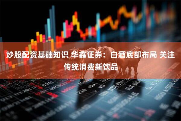 炒股配资基础知识 华鑫证券：白酒底部布局 关注传统消费新饮品