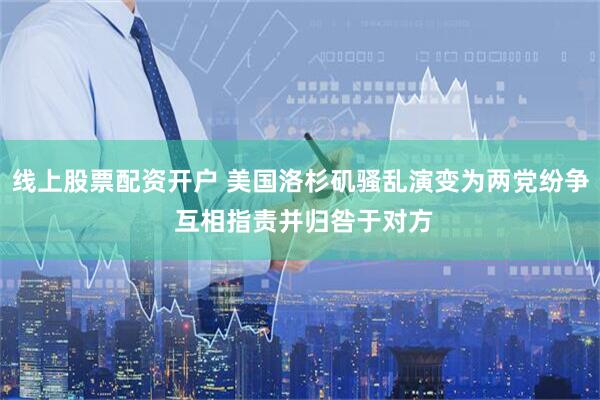 线上股票配资开户 美国洛杉矶骚乱演变为两党纷争 互相指责并归咎于对方