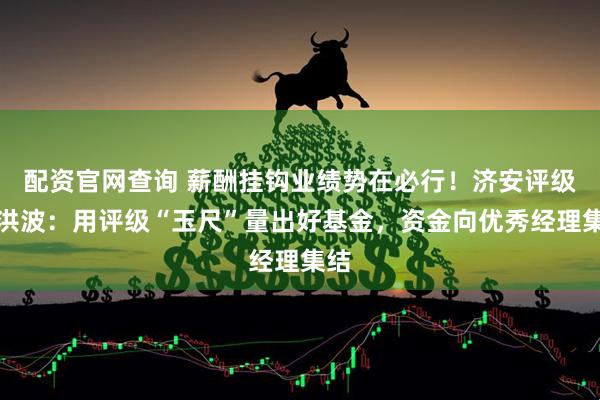 配资官网查询 薪酬挂钩业绩势在必行！济安评级韦洪波：用评级“玉尺”量出好基金，资金向优秀经理集结