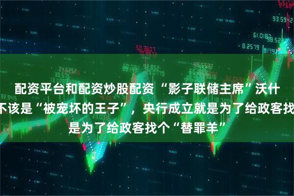 配资平台和配资炒股配资 “影子联储主席”沃什：央行行长不该是“被宠坏的王子”，央行成立就是为了给政客找个“替罪羊”