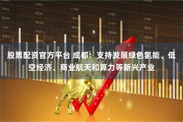 股票配资官方平台 成都：支持发展绿色氢能、低空经济、商业航天和算力等新兴产业