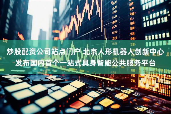 炒股配资公司站点门户 北京人形机器人创新中心发布国内首个一站式具身智能公共服务平台