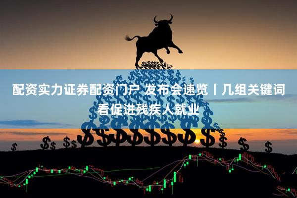 配资实力证券配资门户 发布会速览丨几组关键词看促进残疾人就业