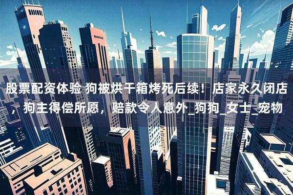 股票配资体验 狗被烘干箱烤死后续！店家永久闭店，狗主得偿所愿，赔款令人意外_狗狗_女士_宠物