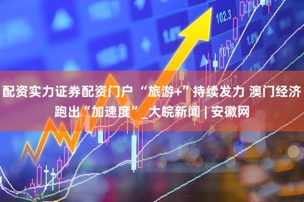 配资实力证券配资门户 “旅游+”持续发力 澳门经济跑出“加速度”_大皖新闻 | 安徽网
