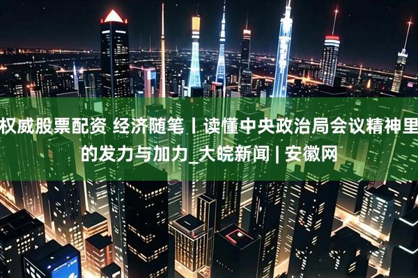 权威股票配资 经济随笔丨读懂中央政治局会议精神里的发力与加力_大皖新闻 | 安徽网