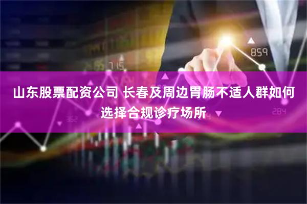 山东股票配资公司 长春及周边胃肠不适人群如何选择合规诊疗场所