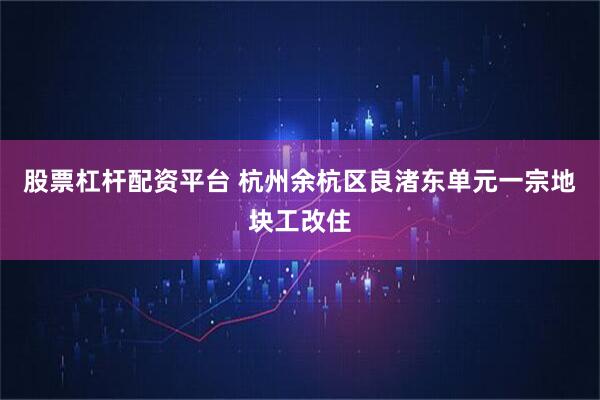 股票杠杆配资平台 杭州余杭区良渚东单元一宗地块工改住