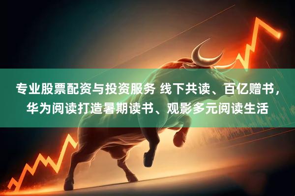 专业股票配资与投资服务 线下共读、百亿赠书，华为阅读打造暑期读书、观影多元阅读生活