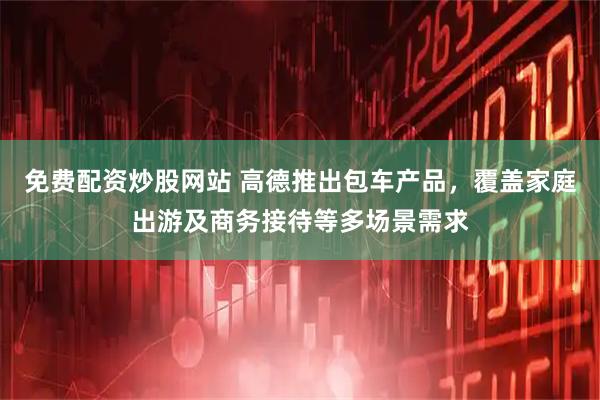 免费配资炒股网站 高德推出包车产品，覆盖家庭出游及商务接待等多场景需求