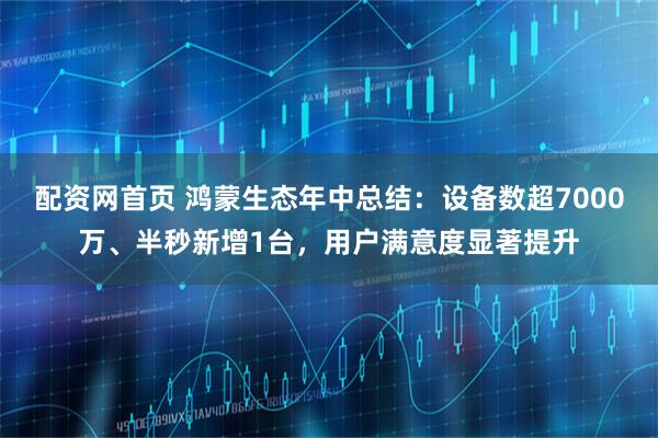 配资网首页 鸿蒙生态年中总结：设备数超7000万、半秒新增1台，用户满意度显著提升