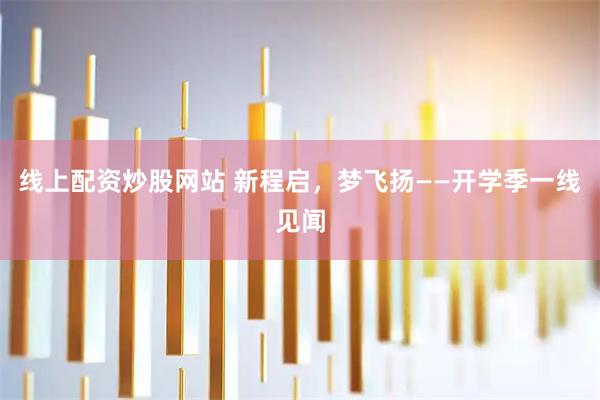 线上配资炒股网站 新程启，梦飞扬——开学季一线见闻