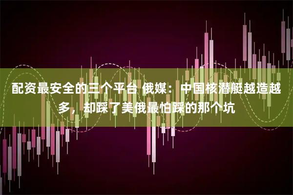 配资最安全的三个平台 俄媒：中国核潜艇越造越多，却踩了美俄最怕踩的那个坑