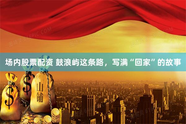 场内股票配资 鼓浪屿这条路，写满“回家”的故事